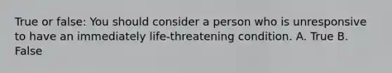 True or false: You should consider a person who is unresponsive to have an immediately life-threatening condition. A. True B. False