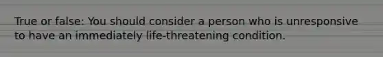 True or false: You should consider a person who is unresponsive to have an immediately life-threatening condition.