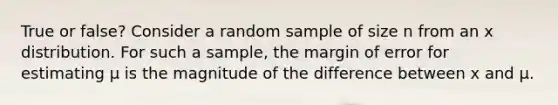 True or false? Consider a random sample of size n from an x distribution. For such a sample, the margin of error for estimating μ is the magnitude of the difference between x and μ.