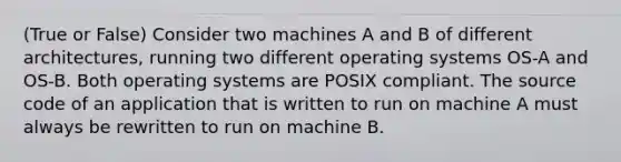 (True or False) Consider two machines A and B of different architectures, running two different operating systems OS-A and OS-B. Both operating systems are POSIX compliant. The source code of an application that is written to run on machine A must always be rewritten to run on machine B.