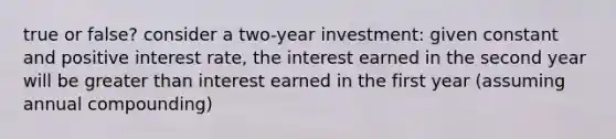 true or false? consider a two-year investment: given constant and positive interest rate, the interest earned in the second year will be greater than interest earned in the first year (assuming annual compounding)