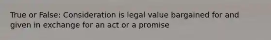 True or False: Consideration is legal value bargained for and given in exchange for an act or a promise