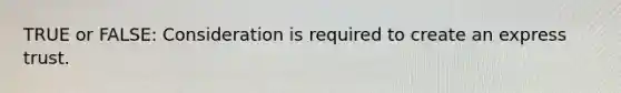 TRUE or FALSE: Consideration is required to create an express trust.