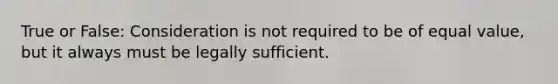 True or False: Consideration is not required to be of equal value, but it always must be legally sufficient.