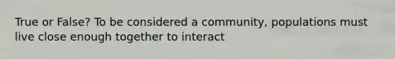 True or False? To be considered a community, populations must live close enough together to interact
