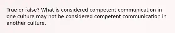 True or false? What is considered competent communication in one culture may not be considered competent communication in another culture.