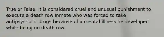 True or False: It is considered cruel and unusual punishment to execute a death row inmate who was forced to take antipsychotic drugs because of a mental illness he developed while being on death row.