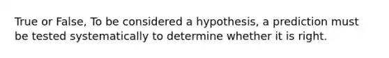 True or False, To be considered a hypothesis, a prediction must be tested systematically to determine whether it is right.