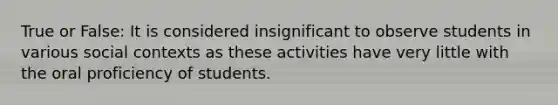 True or False: It is considered insignificant to observe students in various social contexts as these activities have very little with the oral proficiency of students.