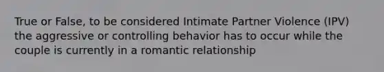 True or False, to be considered Intimate Partner Violence (IPV) the aggressive or controlling behavior has to occur while the couple is currently in a romantic relationship