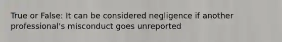 True or False: It can be considered negligence if another professional's misconduct goes unreported