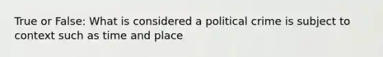 True or False: What is considered a political crime is subject to context such as time and place