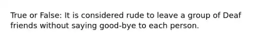 True or False: It is considered rude to leave a group of Deaf friends without saying good-bye to each person.