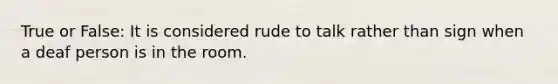 True or False: It is considered rude to talk rather than sign when a deaf person is in the room.