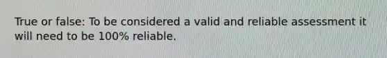 True or false: To be considered a valid and reliable assessment it will need to be 100% reliable.