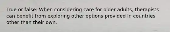 True or false: When considering care for older adults, therapists can benefit from exploring other options provided in countries other than their own.