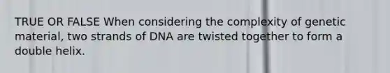 TRUE OR FALSE When considering the complexity of genetic material, two strands of DNA are twisted together to form a double helix.