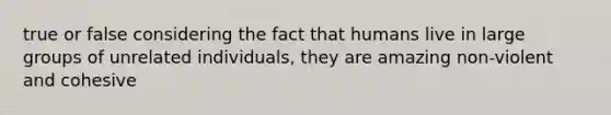 true or false considering the fact that humans live in large groups of unrelated individuals, they are amazing non-violent and cohesive