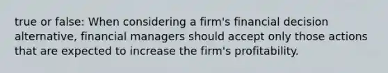 true or false: When considering a firm's financial decision alternative, financial managers should accept only those actions that are expected to increase the firm's profitability.