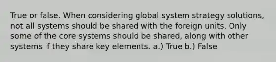 True or false. When considering global system strategy solutions, not all systems should be shared with the foreign units. Only some of the core systems should be shared, along with other systems if they share key elements. a.) True b.) False