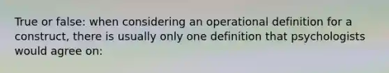 True or false: when considering an operational definition for a construct, there is usually only one definition that psychologists would agree on: