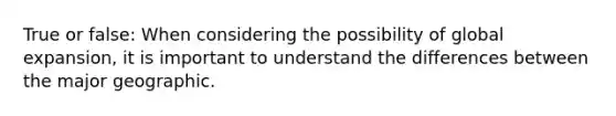 True or false: When considering the possibility of global expansion, it is important to understand the differences between the major geographic.