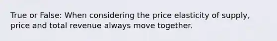 True or False: When considering the price elasticity of supply, price and total revenue always move together.