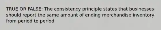 TRUE OR FALSE: The consistency principle states that businesses should report the same amount of ending merchandise inventory from period to period