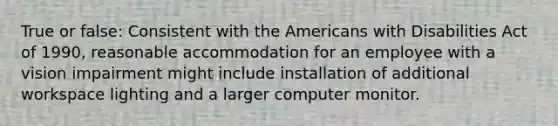 True or false: Consistent with the Americans with Disabilities Act of 1990, reasonable accommodation for an employee with a vision impairment might include installation of additional workspace lighting and a larger computer monitor.