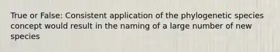 True or False: Consistent application of the phylogenetic species concept would result in the naming of a large number of new species