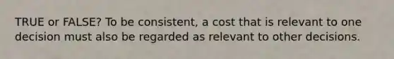 TRUE or FALSE? To be consistent, a cost that is relevant to one decision must also be regarded as relevant to other decisions.