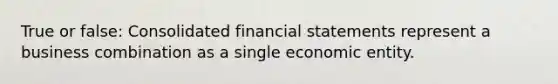 True or false: Consolidated financial statements represent a business combination as a single economic entity.