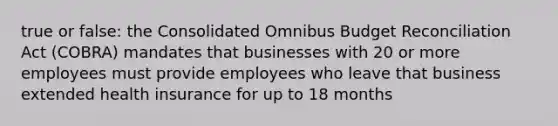 true or false: the Consolidated Omnibus Budget Reconciliation Act (COBRA) mandates that businesses with 20 or more employees must provide employees who leave that business extended health insurance for up to 18 months