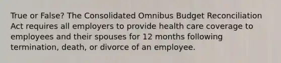 True or False? The Consolidated Omnibus Budget Reconciliation Act requires all employers to provide health care coverage to employees and their spouses for 12 months following termination, death, or divorce of an employee.