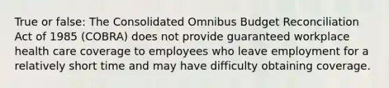 True or false: The Consolidated Omnibus Budget Reconciliation Act of 1985 (COBRA) does not provide guaranteed workplace health care coverage to employees who leave employment for a relatively short time and may have difficulty obtaining coverage.