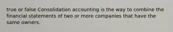 true or false Consolidation accounting is the way to combine the financial statements of two or more companies that have the same owners.