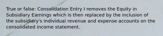 True or false: Consolidation Entry I removes the Equity in Subsidiary Earnings which is then replaced by the inclusion of the subsidiary's individual revenue and expense accounts on the consolidated income statement.