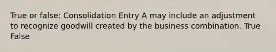 True or false: Consolidation Entry A may include an adjustment to recognize goodwill created by the business combination. True False