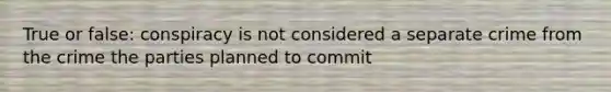 True or false: conspiracy is not considered a separate crime from the crime the parties planned to commit