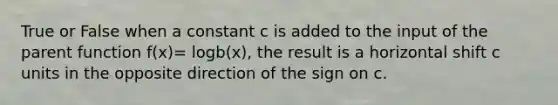 True or False when a constant c is added to the input of the parent function f(x)= logb(x), the result is a horizontal shift c units in the opposite direction of the sign on c.