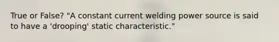 True or False? "A constant current welding power source is said to have a 'drooping' static characteristic."