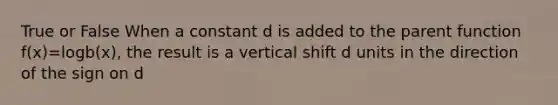 True or False When a constant d is added to the parent function f(x)=logb(x), the result is a vertical shift d units in the direction of the sign on d