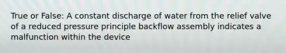 True or False: A constant discharge of water from the relief valve of a reduced pressure principle backflow assembly indicates a malfunction within the device