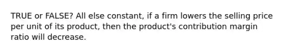 TRUE or FALSE? All else constant, if a firm lowers the selling price per unit of its product, then the product's contribution margin ratio will decrease.