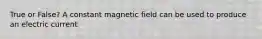 True or False? A constant magnetic field can be used to produce an electric current