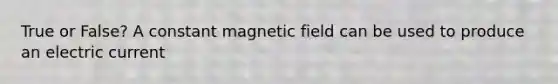 True or False? A constant magnetic field can be used to produce an electric current