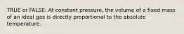 TRUE or FALSE: At constant pressure, the volume of a fixed mass of an ideal gas is directly proportional to the absolute temperature.