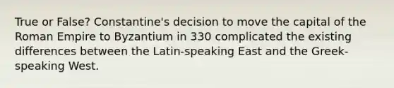 True or False? Constantine's decision to move the capital of the Roman Empire to Byzantium in 330 complicated the existing differences between the Latin-speaking East and the Greek-speaking West.