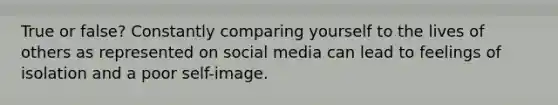 True or false? Constantly comparing yourself to the lives of others as represented on social media can lead to feelings of isolation and a poor self-image.