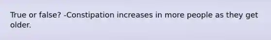True or false? -Constipation increases in more people as they get older.